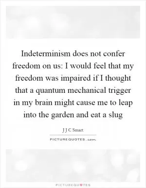 Indeterminism does not confer freedom on us: I would feel that my freedom was impaired if I thought that a quantum mechanical trigger in my brain might cause me to leap into the garden and eat a slug Picture Quote #1