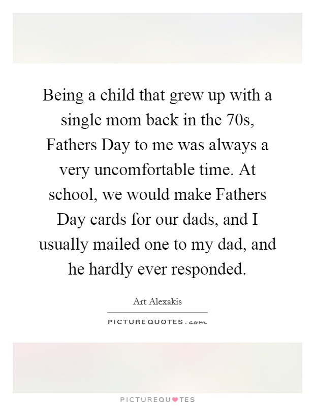 Being a child that grew up with a single mom back in the 70s, Fathers Day to me was always a very uncomfortable time. At school, we would make Fathers Day cards for our dads, and I usually mailed one to my dad, and he hardly ever responded Picture Quote #1