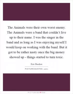 The Animals were their own worst enemy. The Animals were a band that couldn’t live up to their name. I was the singer in the band and as long as I was enjoying myself I would keep on working with the band. But it got to be rather nasty once the big money showed up - things started to turn toxic Picture Quote #1