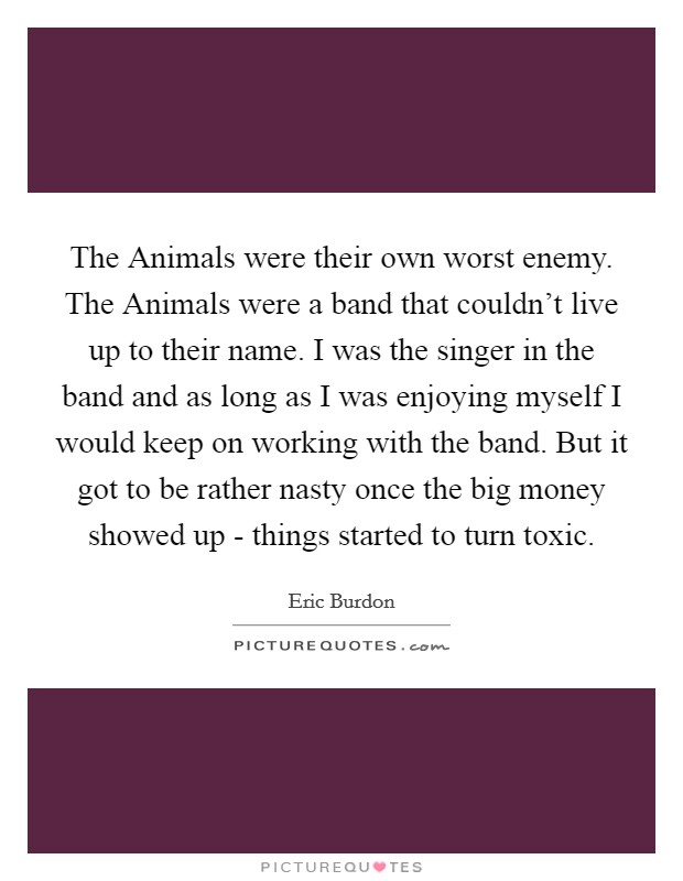The Animals were their own worst enemy. The Animals were a band that couldn't live up to their name. I was the singer in the band and as long as I was enjoying myself I would keep on working with the band. But it got to be rather nasty once the big money showed up - things started to turn toxic Picture Quote #1