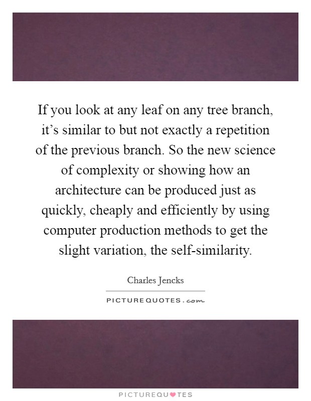 If you look at any leaf on any tree branch, it's similar to but not exactly a repetition of the previous branch. So the new science of complexity or showing how an architecture can be produced just as quickly, cheaply and efficiently by using computer production methods to get the slight variation, the self-similarity Picture Quote #1