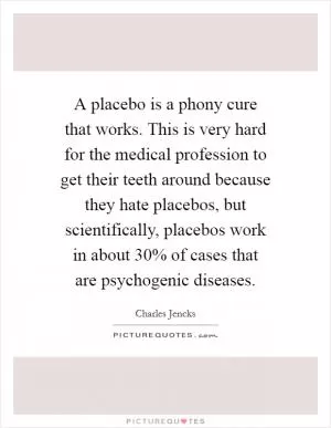 A placebo is a phony cure that works. This is very hard for the medical profession to get their teeth around because they hate placebos, but scientifically, placebos work in about 30% of cases that are psychogenic diseases Picture Quote #1