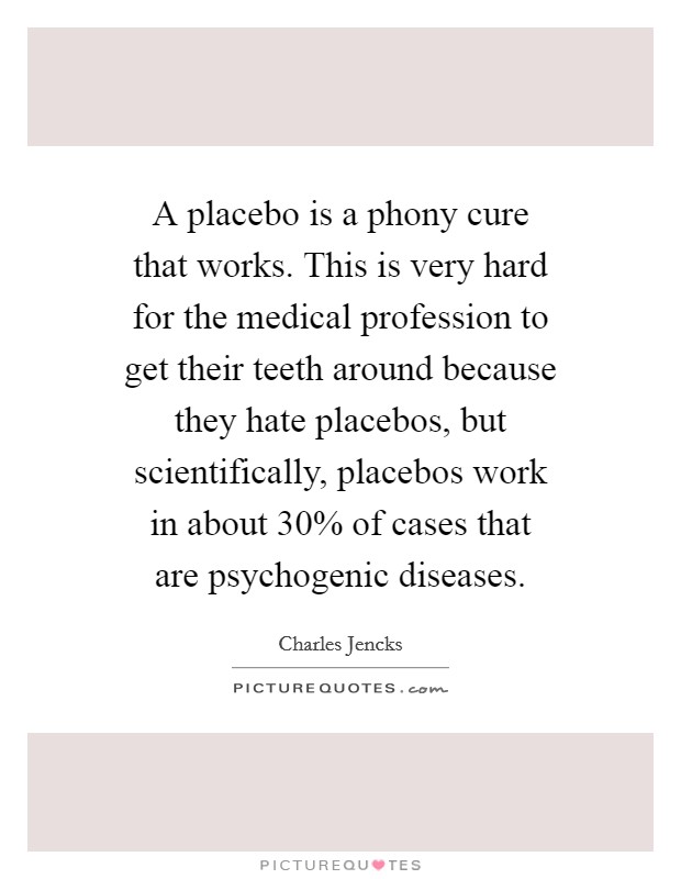 A placebo is a phony cure that works. This is very hard for the medical profession to get their teeth around because they hate placebos, but scientifically, placebos work in about 30% of cases that are psychogenic diseases Picture Quote #1