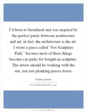 I’d been to Stourhead and was inspired by the perfect parity between architecture and art; in fact, the architecture is the art. I wrote a piece called ‘Not Sculpture Park,’ because most of these things become car parks for bought-in sculpture. The artists should be working with the site, not just plonking pieces down Picture Quote #1