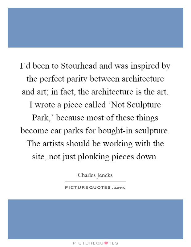 I'd been to Stourhead and was inspired by the perfect parity between architecture and art; in fact, the architecture is the art. I wrote a piece called ‘Not Sculpture Park,' because most of these things become car parks for bought-in sculpture. The artists should be working with the site, not just plonking pieces down Picture Quote #1