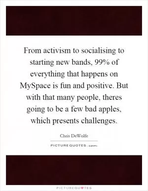 From activism to socialising to starting new bands, 99% of everything that happens on MySpace is fun and positive. But with that many people, theres going to be a few bad apples, which presents challenges Picture Quote #1