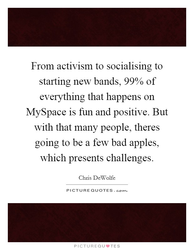 From activism to socialising to starting new bands, 99% of everything that happens on MySpace is fun and positive. But with that many people, theres going to be a few bad apples, which presents challenges Picture Quote #1