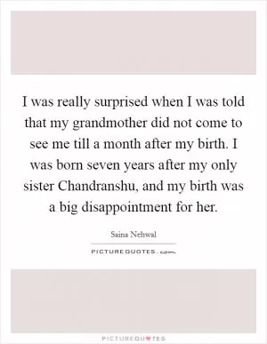 I was really surprised when I was told that my grandmother did not come to see me till a month after my birth. I was born seven years after my only sister Chandranshu, and my birth was a big disappointment for her Picture Quote #1