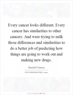Every cancer looks different. Every cancer has similarities to other cancers. And were trying to milk those differences and similarities to do a better job of predicting how things are going to work out and making new drugs Picture Quote #1
