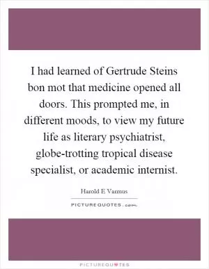 I had learned of Gertrude Steins bon mot that medicine opened all doors. This prompted me, in different moods, to view my future life as literary psychiatrist, globe-trotting tropical disease specialist, or academic internist Picture Quote #1