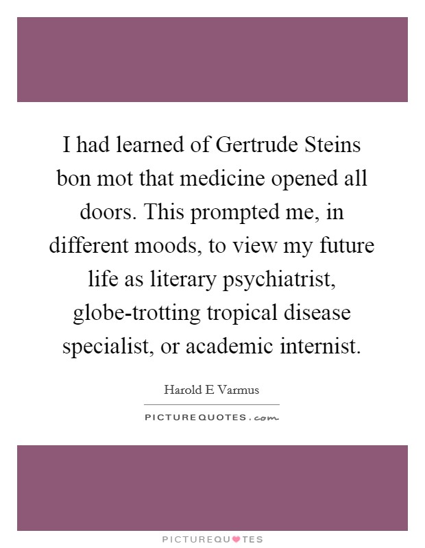 I had learned of Gertrude Steins bon mot that medicine opened all doors. This prompted me, in different moods, to view my future life as literary psychiatrist, globe-trotting tropical disease specialist, or academic internist Picture Quote #1
