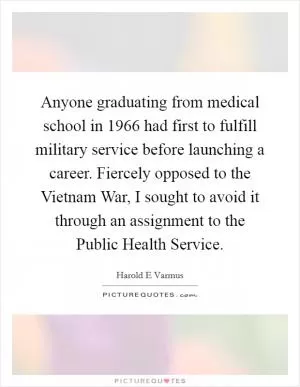 Anyone graduating from medical school in 1966 had first to fulfill military service before launching a career. Fiercely opposed to the Vietnam War, I sought to avoid it through an assignment to the Public Health Service Picture Quote #1