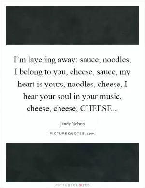 I’m layering away: sauce, noodles, I belong to you, cheese, sauce, my heart is yours, noodles, cheese, I hear your soul in your music, cheese, cheese, CHEESE Picture Quote #1