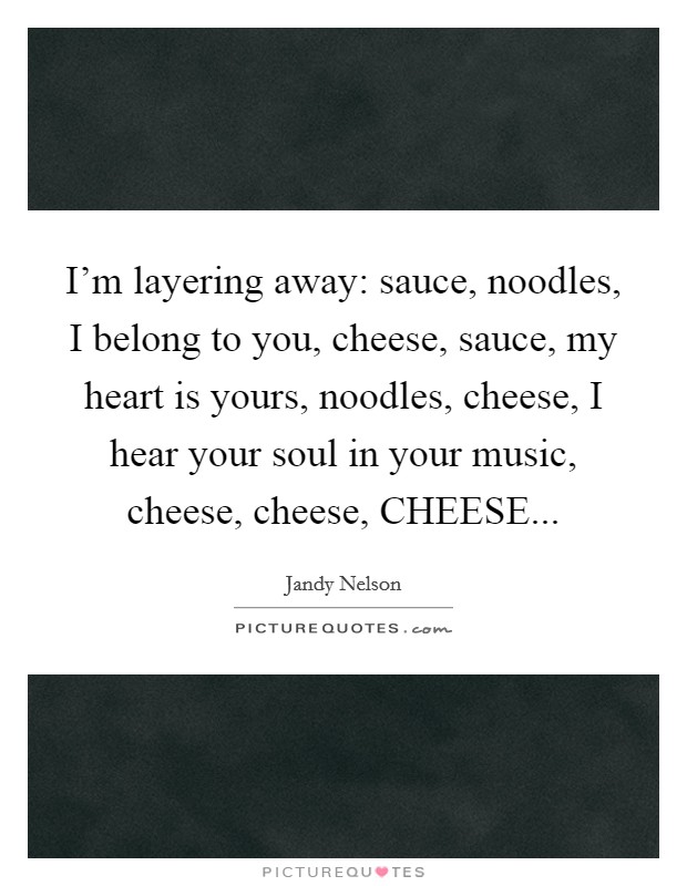 I'm layering away: sauce, noodles, I belong to you, cheese, sauce, my heart is yours, noodles, cheese, I hear your soul in your music, cheese, cheese, CHEESE Picture Quote #1