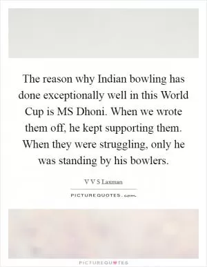The reason why Indian bowling has done exceptionally well in this World Cup is MS Dhoni. When we wrote them off, he kept supporting them. When they were struggling, only he was standing by his bowlers Picture Quote #1
