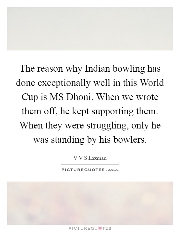 The reason why Indian bowling has done exceptionally well in this World Cup is MS Dhoni. When we wrote them off, he kept supporting them. When they were struggling, only he was standing by his bowlers Picture Quote #1