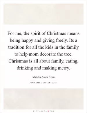 For me, the spirit of Christmas means being happy and giving freely. Its a tradition for all the kids in the family to help mom decorate the tree. Christmas is all about family, eating, drinking and making merry Picture Quote #1