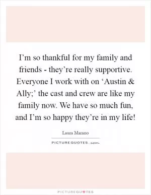 I’m so thankful for my family and friends - they’re really supportive. Everyone I work with on ‘Austin and Ally;’ the cast and crew are like my family now. We have so much fun, and I’m so happy they’re in my life! Picture Quote #1