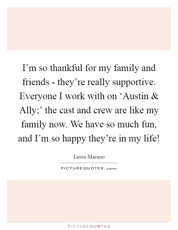 I'm so thankful for my family and friends - they're really supportive. Everyone I work with on ‘Austin and Ally;' the cast and crew are like my family now. We have so much fun, and I'm so happy they're in my life! Picture Quote #1