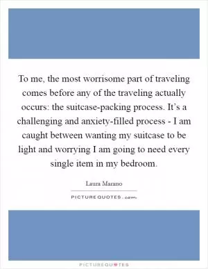 To me, the most worrisome part of traveling comes before any of the traveling actually occurs: the suitcase-packing process. It’s a challenging and anxiety-filled process - I am caught between wanting my suitcase to be light and worrying I am going to need every single item in my bedroom Picture Quote #1
