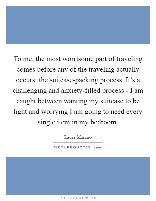 To me, the most worrisome part of traveling comes before any of the traveling actually occurs: the suitcase-packing process. It's a challenging and anxiety-filled process - I am caught between wanting my suitcase to be light and worrying I am going to need every single item in my bedroom Picture Quote #1