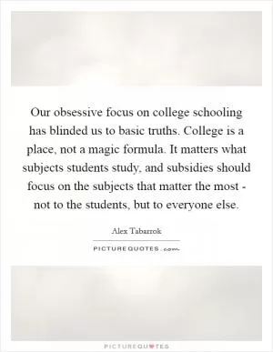 Our obsessive focus on college schooling has blinded us to basic truths. College is a place, not a magic formula. It matters what subjects students study, and subsidies should focus on the subjects that matter the most - not to the students, but to everyone else Picture Quote #1