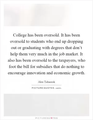 College has been oversold. It has been oversold to students who end up dropping out or graduating with degrees that don’t help them very much in the job market. It also has been oversold to the taxpayers, who foot the bill for subsidies that do nothing to encourage innovation and economic growth Picture Quote #1
