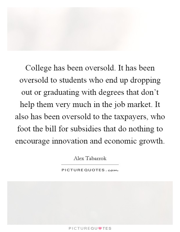 College has been oversold. It has been oversold to students who end up dropping out or graduating with degrees that don't help them very much in the job market. It also has been oversold to the taxpayers, who foot the bill for subsidies that do nothing to encourage innovation and economic growth Picture Quote #1