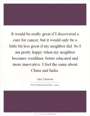 It would be really great if I discovered a cure for cancer, but it would only be a little bit less great if my neighbor did. So I am pretty happy when my neighbor becomes wealthier, better educated and more innovative. I feel the same about China and India Picture Quote #1