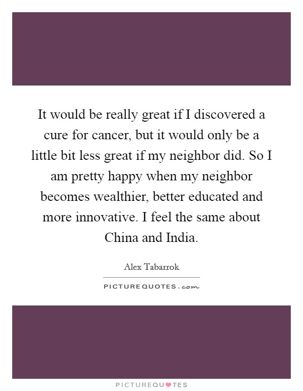 It would be really great if I discovered a cure for cancer, but it would only be a little bit less great if my neighbor did. So I am pretty happy when my neighbor becomes wealthier, better educated and more innovative. I feel the same about China and India Picture Quote #1