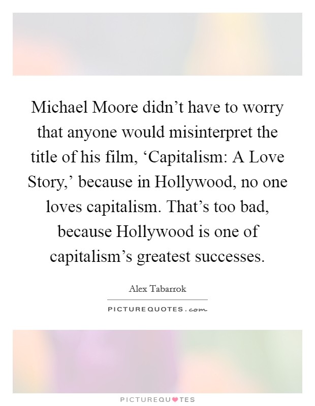 Michael Moore didn't have to worry that anyone would misinterpret the title of his film, ‘Capitalism: A Love Story,' because in Hollywood, no one loves capitalism. That's too bad, because Hollywood is one of capitalism's greatest successes Picture Quote #1