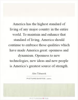 America has the highest standard of living of any major country in the entire world. To maintain and enhance that standard of living, America should continue to embrace those qualities which have made America great: openness and dynamism. Openness to new technologies, new ideas and new people is America’s greatest source of strength Picture Quote #1