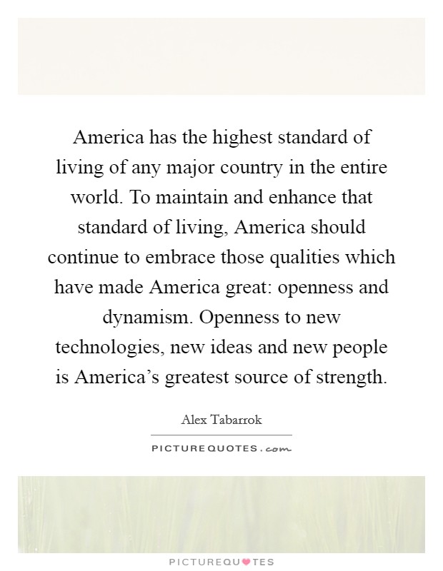 America has the highest standard of living of any major country in the entire world. To maintain and enhance that standard of living, America should continue to embrace those qualities which have made America great: openness and dynamism. Openness to new technologies, new ideas and new people is America's greatest source of strength Picture Quote #1