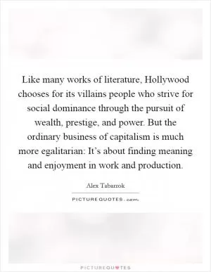 Like many works of literature, Hollywood chooses for its villains people who strive for social dominance through the pursuit of wealth, prestige, and power. But the ordinary business of capitalism is much more egalitarian: It’s about finding meaning and enjoyment in work and production Picture Quote #1