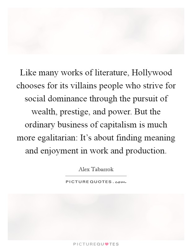 Like many works of literature, Hollywood chooses for its villains people who strive for social dominance through the pursuit of wealth, prestige, and power. But the ordinary business of capitalism is much more egalitarian: It's about finding meaning and enjoyment in work and production Picture Quote #1