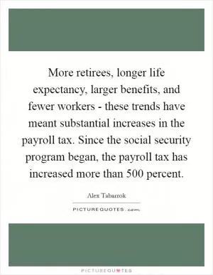 More retirees, longer life expectancy, larger benefits, and fewer workers - these trends have meant substantial increases in the payroll tax. Since the social security program began, the payroll tax has increased more than 500 percent Picture Quote #1