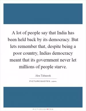 A lot of people say that India has been held back by its democracy. But lets remember that, despite being a poor country, Indias democracy meant that its government never let millions of people starve Picture Quote #1