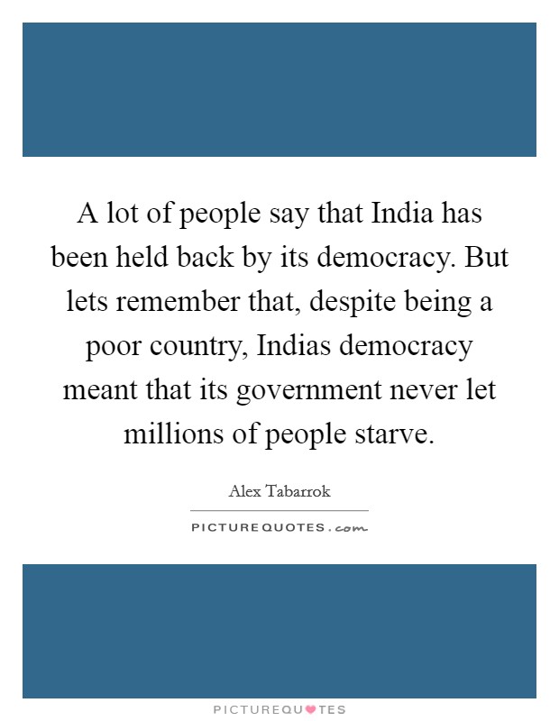 A lot of people say that India has been held back by its democracy. But lets remember that, despite being a poor country, Indias democracy meant that its government never let millions of people starve Picture Quote #1