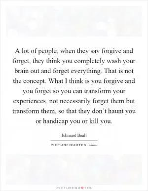 A lot of people, when they say forgive and forget, they think you completely wash your brain out and forget everything. That is not the concept. What I think is you forgive and you forget so you can transform your experiences, not necessarily forget them but transform them, so that they don’t haunt you or handicap you or kill you Picture Quote #1