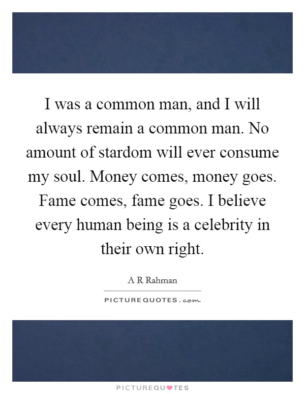 I was a common man, and I will always remain a common man. No amount of stardom will ever consume my soul. Money comes, money goes. Fame comes, fame goes. I believe every human being is a celebrity in their own right Picture Quote #1