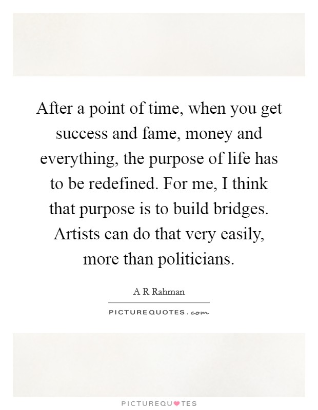 After a point of time, when you get success and fame, money and everything, the purpose of life has to be redefined. For me, I think that purpose is to build bridges. Artists can do that very easily, more than politicians Picture Quote #1