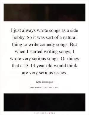 I just always wrote songs as a side hobby. So it was sort of a natural thing to write comedy songs. But when I started writing songs, I wrote very serious songs. Or things that a 13-14 year-old would think are very serious issues Picture Quote #1