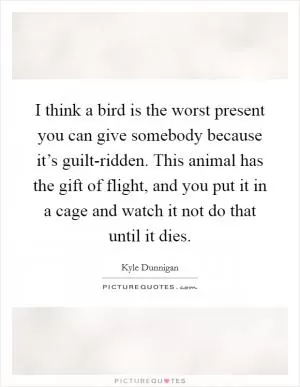I think a bird is the worst present you can give somebody because it’s guilt-ridden. This animal has the gift of flight, and you put it in a cage and watch it not do that until it dies Picture Quote #1