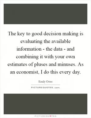 The key to good decision making is evaluating the available information - the data - and combining it with your own estimates of pluses and minuses. As an economist, I do this every day Picture Quote #1