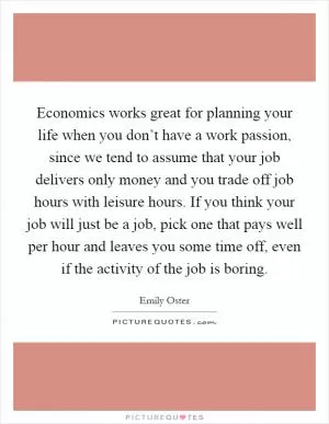Economics works great for planning your life when you don’t have a work passion, since we tend to assume that your job delivers only money and you trade off job hours with leisure hours. If you think your job will just be a job, pick one that pays well per hour and leaves you some time off, even if the activity of the job is boring Picture Quote #1