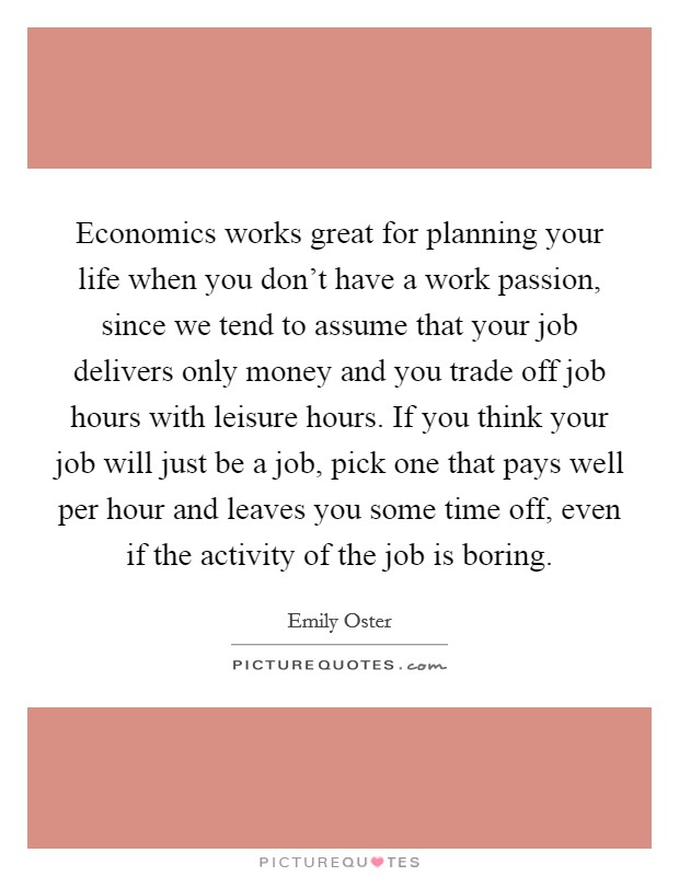Economics works great for planning your life when you don't have a work passion, since we tend to assume that your job delivers only money and you trade off job hours with leisure hours. If you think your job will just be a job, pick one that pays well per hour and leaves you some time off, even if the activity of the job is boring Picture Quote #1