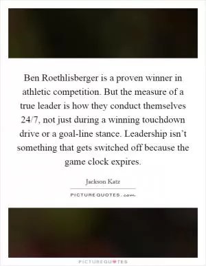 Ben Roethlisberger is a proven winner in athletic competition. But the measure of a true leader is how they conduct themselves 24/7, not just during a winning touchdown drive or a goal-line stance. Leadership isn’t something that gets switched off because the game clock expires Picture Quote #1