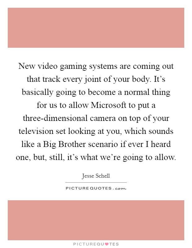 New video gaming systems are coming out that track every joint of your body. It’s basically going to become a normal thing for us to allow Microsoft to put a three-dimensional camera on top of your television set looking at you, which sounds like a Big Brother scenario if ever I heard one, but, still, it’s what we’re going to allow Picture Quote #1
