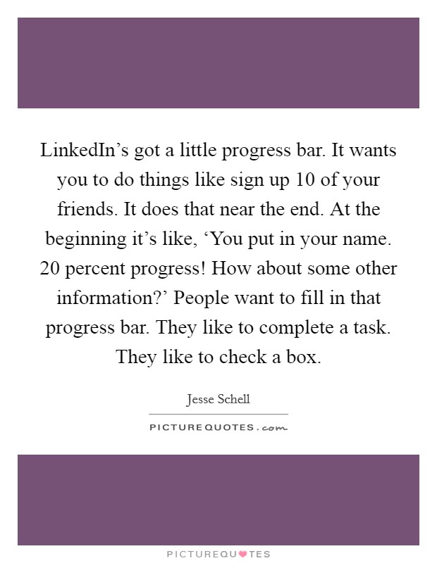 LinkedIn's got a little progress bar. It wants you to do things like sign up 10 of your friends. It does that near the end. At the beginning it's like, ‘You put in your name. 20 percent progress! How about some other information?' People want to fill in that progress bar. They like to complete a task. They like to check a box Picture Quote #1