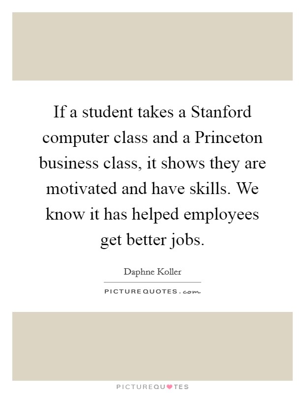 If a student takes a Stanford computer class and a Princeton business class, it shows they are motivated and have skills. We know it has helped employees get better jobs Picture Quote #1